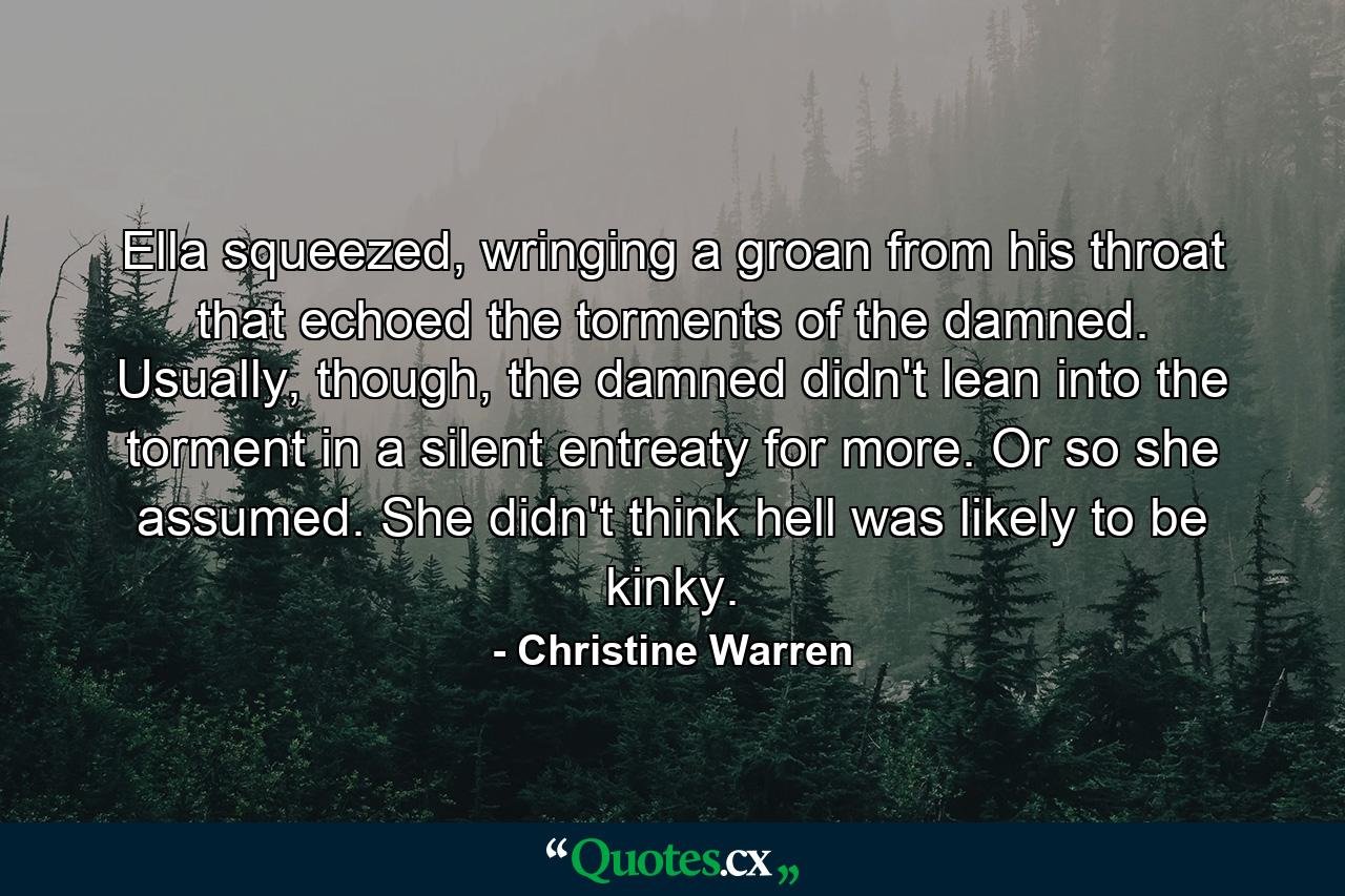 Ella squeezed, wringing a groan from his throat that echoed the torments of the damned. Usually, though, the damned didn't lean into the torment in a silent entreaty for more. Or so she assumed. She didn't think hell was likely to be kinky. - Quote by Christine Warren