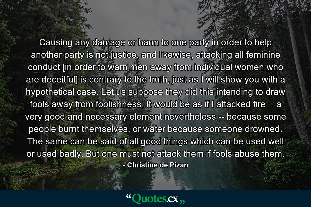 Causing any damage or harm to one party in order to help another party is not justice, and likewise, attacking all feminine conduct [in order to warn men away from individual women who are deceitful] is contrary to the truth, just as I will show you with a hypothetical case. Let us suppose they did this intending to draw fools away from foolishness. It would be as if I attacked fire -- a very good and necessary element nevertheless -- because some people burnt themselves, or water because someone drowned. The same can be said of all good things which can be used well or used badly. But one must not attack them if fools abuse them. - Quote by Christine de Pizan