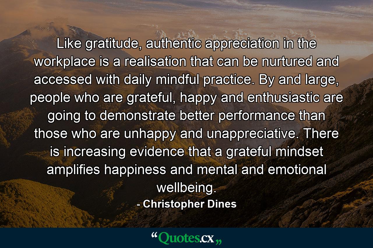 Like gratitude, authentic appreciation in the workplace is a realisation that can be nurtured and accessed with daily mindful practice. By and large, people who are grateful, happy and enthusiastic are going to demonstrate better performance than those who are unhappy and unappreciative. There is increasing evidence that a grateful mindset amplifies happiness and mental and emotional wellbeing. - Quote by Christopher Dines