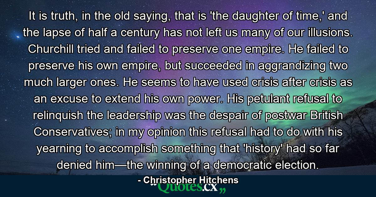 It is truth, in the old saying, that is 'the daughter of time,' and the lapse of half a century has not left us many of our illusions. Churchill tried and failed to preserve one empire. He failed to preserve his own empire, but succeeded in aggrandizing two much larger ones. He seems to have used crisis after crisis as an excuse to extend his own power. His petulant refusal to relinquish the leadership was the despair of postwar British Conservatives; in my opinion this refusal had to do with his yearning to accomplish something that 'history' had so far denied him—the winning of a democratic election. - Quote by Christopher Hitchens