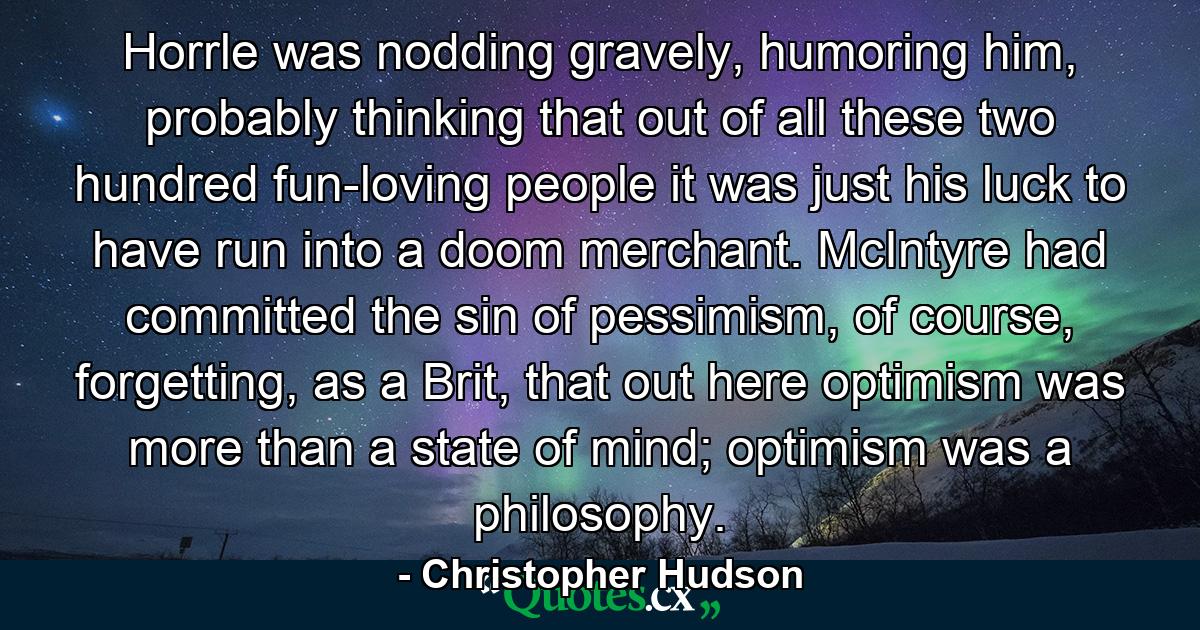 Horrle was nodding gravely, humoring him, probably thinking that out of all these two hundred fun-loving people it was just his luck to have run into a doom merchant. McIntyre had committed the sin of pessimism, of course, forgetting, as a Brit, that out here optimism was more than a state of mind; optimism was a philosophy. - Quote by Christopher Hudson