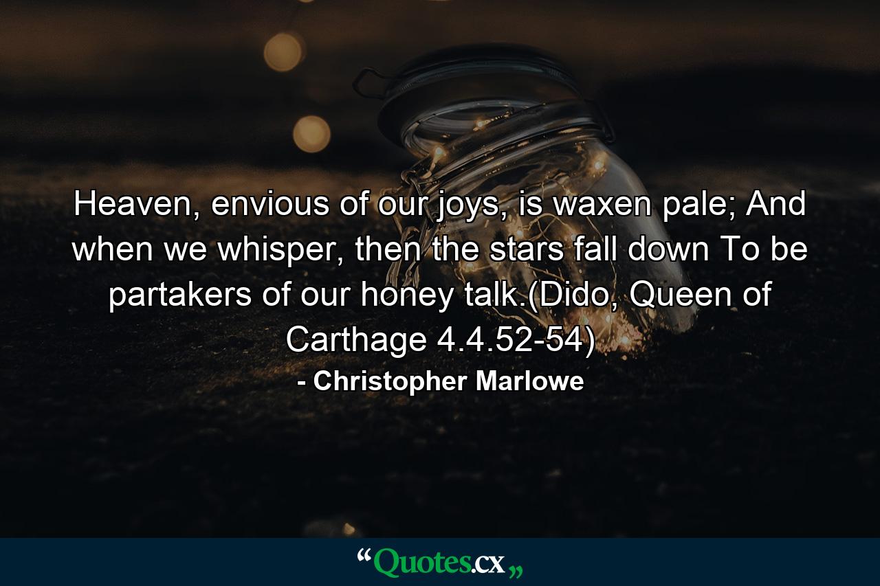 Heaven, envious of our joys, is waxen pale; And when we whisper, then the stars fall down To be partakers of our honey talk.(Dido, Queen of Carthage 4.4.52-54) - Quote by Christopher Marlowe