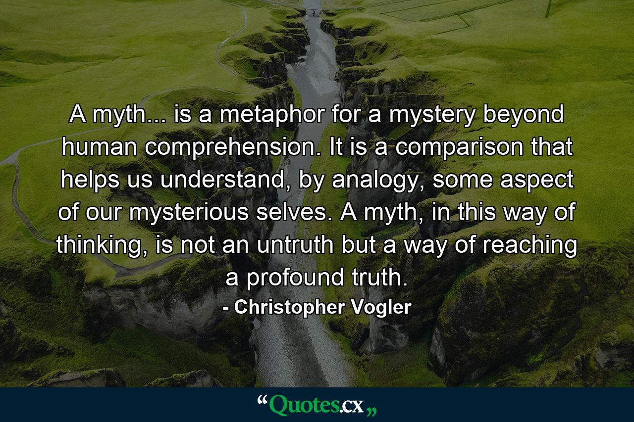 A myth... is a metaphor for a mystery beyond human comprehension. It is a comparison that helps us understand, by analogy, some aspect of our mysterious selves. A myth, in this way of thinking, is not an untruth but a way of reaching a profound truth. - Quote by Christopher Vogler