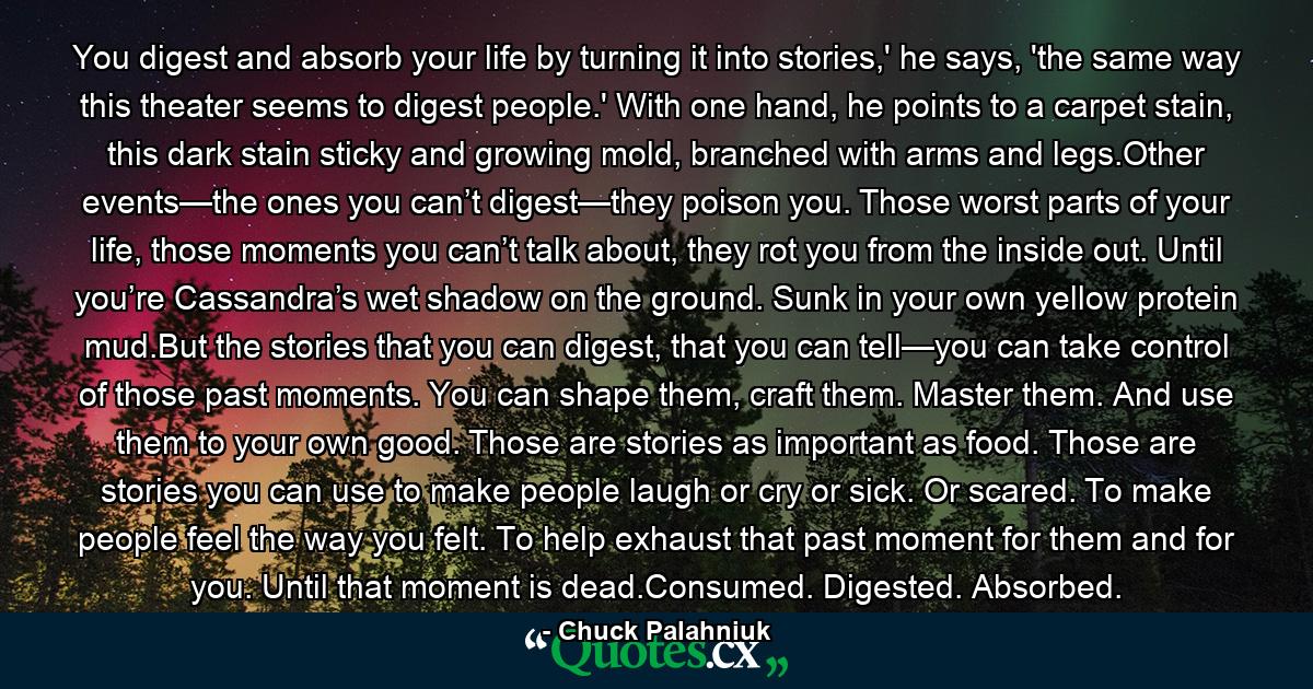 You digest and absorb your life by turning it into stories,' he says, 'the same way this theater seems to digest people.' With one hand, he points to a carpet stain, this dark stain sticky and growing mold, branched with arms and legs.Other events—the ones you can’t digest—they poison you. Those worst parts of your life, those moments you can’t talk about, they rot you from the inside out. Until you’re Cassandra’s wet shadow on the ground. Sunk in your own yellow protein mud.But the stories that you can digest, that you can tell—you can take control of those past moments. You can shape them, craft them. Master them. And use them to your own good. Those are stories as important as food. Those are stories you can use to make people laugh or cry or sick. Or scared. To make people feel the way you felt. To help exhaust that past moment for them and for you. Until that moment is dead.Consumed. Digested. Absorbed. - Quote by Chuck Palahniuk