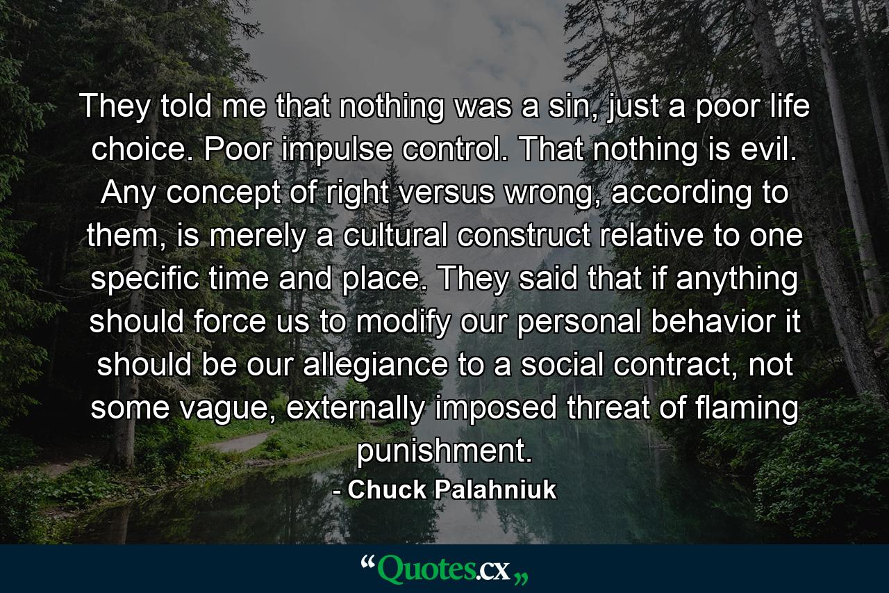 They told me that nothing was a sin, just a poor life choice. Poor impulse control. That nothing is evil. Any concept of right versus wrong, according to them, is merely a cultural construct relative to one specific time and place. They said that if anything should force us to modify our personal behavior it should be our allegiance to a social contract, not some vague, externally imposed threat of flaming punishment. - Quote by Chuck Palahniuk