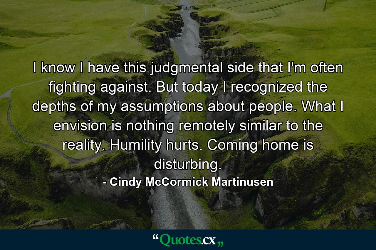 I know I have this judgmental side that I'm often fighting against. But today I recognized the depths of my assumptions about people. What I envision is nothing remotely similar to the reality. Humility hurts. Coming home is disturbing. - Quote by Cindy McCormick Martinusen