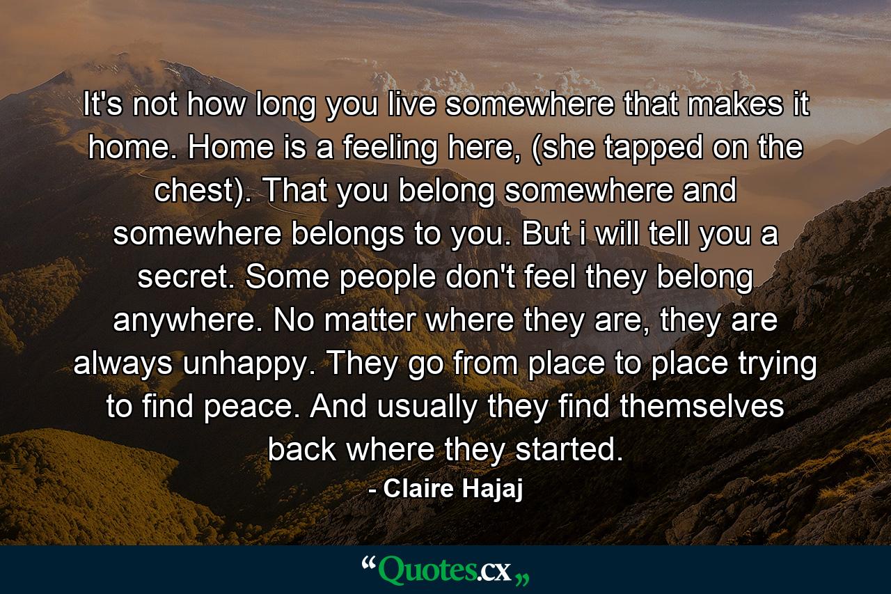 It's not how long you live somewhere that makes it home. Home is a feeling here, (she tapped on the chest). That you belong somewhere and somewhere belongs to you. But i will tell you a secret. Some people don't feel they belong anywhere. No matter where they are, they are always unhappy. They go from place to place trying to find peace. And usually they find themselves back where they started. - Quote by Claire Hajaj