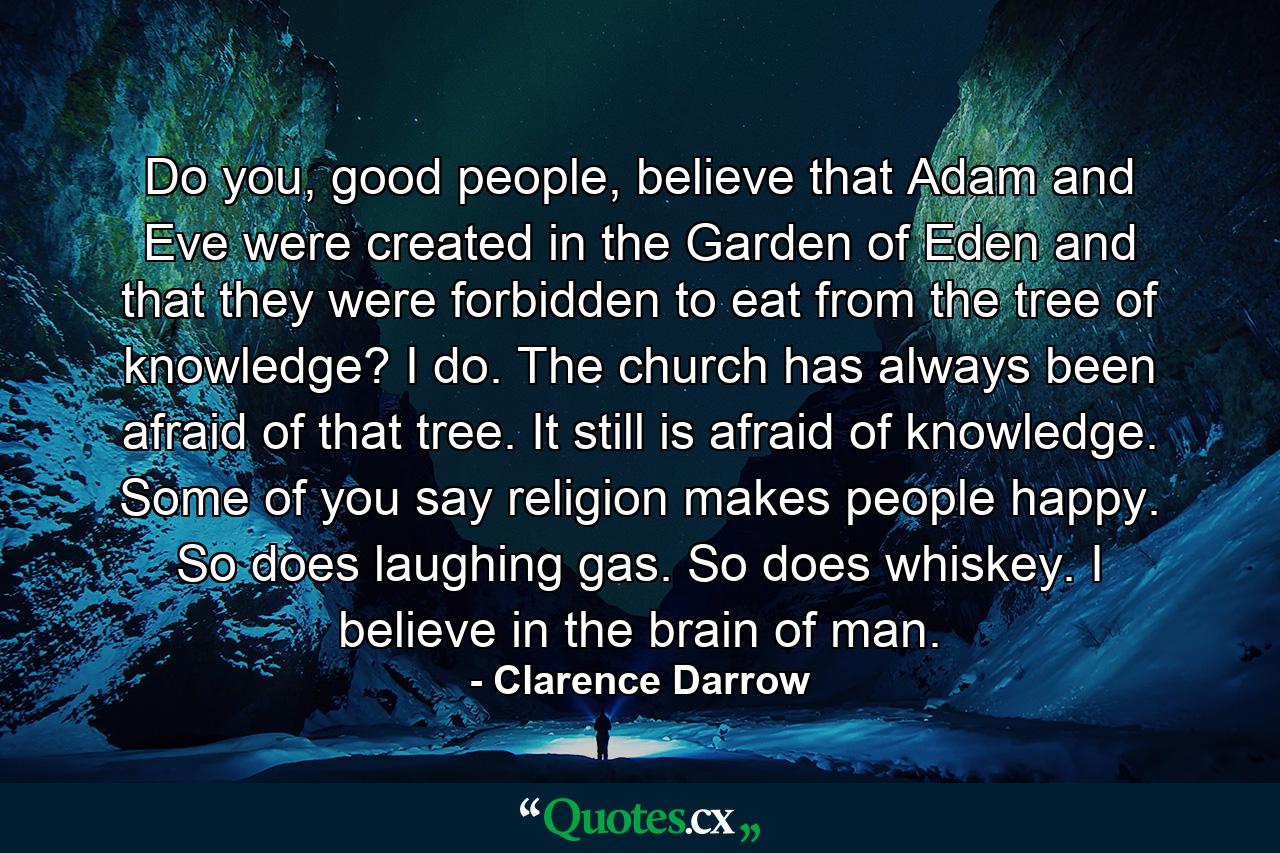 Do you, good people, believe that Adam and Eve were created in the Garden of Eden and that they were forbidden to eat from the tree of knowledge? I do. The church has always been afraid of that tree. It still is afraid of knowledge. Some of you say religion makes people happy. So does laughing gas. So does whiskey. I believe in the brain of man. - Quote by Clarence Darrow