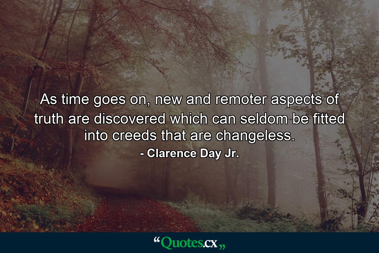 As time goes on, new and remoter aspects of truth are discovered which can seldom be fitted into creeds that are changeless. - Quote by Clarence Day Jr.