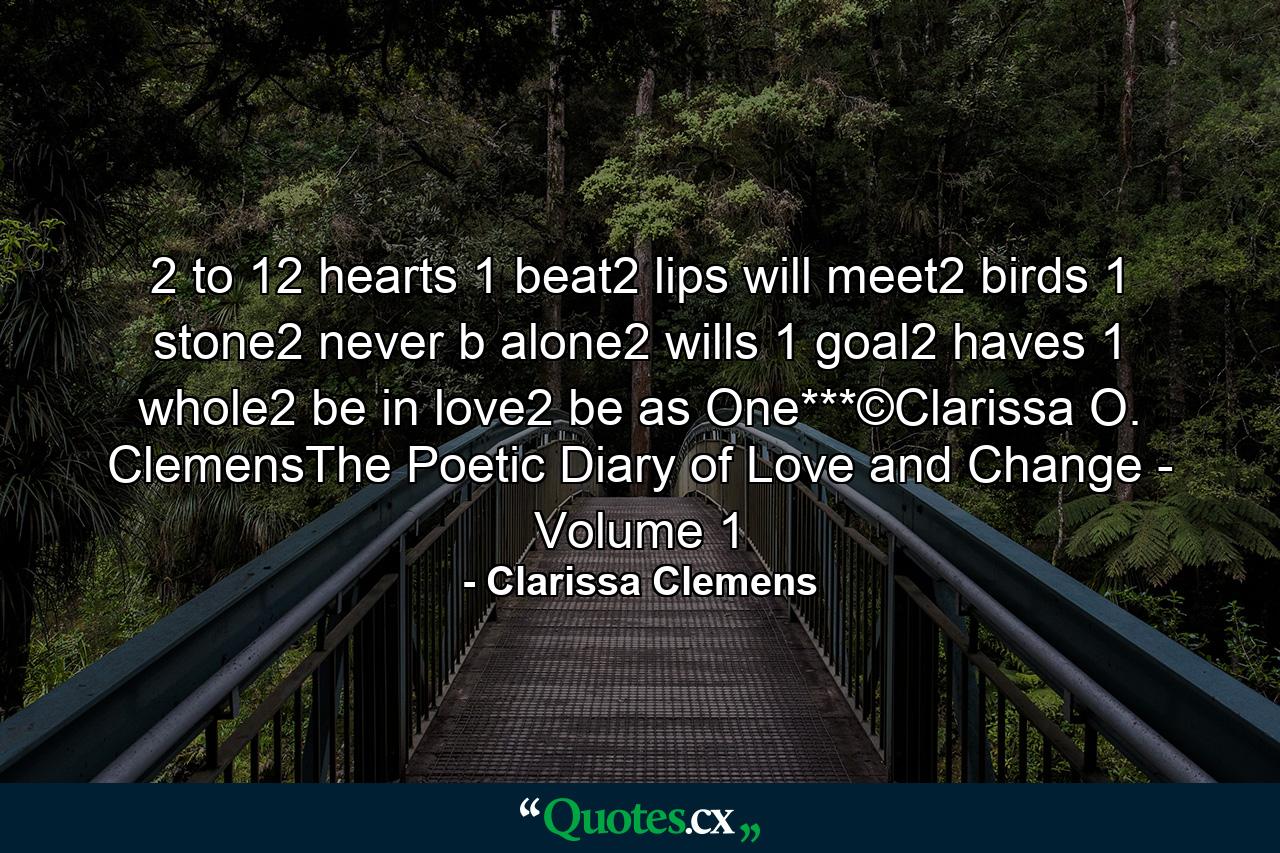 2 to 12 hearts 1 beat2 lips will meet2 birds 1 stone2 never b alone2 wills 1 goal2 haves 1 whole2 be in love2 be as One***©Clarissa O. ClemensThe Poetic Diary of Love and Change - Volume 1 - Quote by Clarissa Clemens