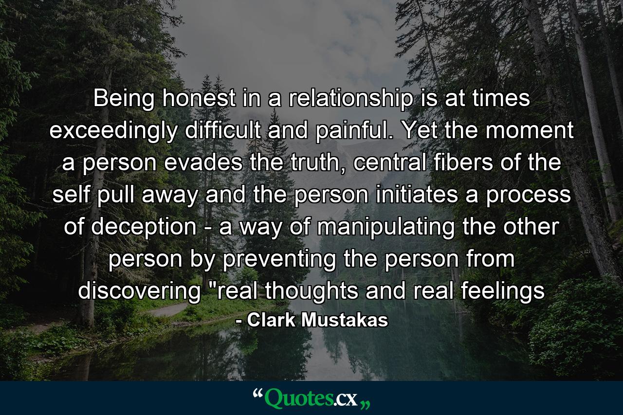 Being honest in a relationship is at times exceedingly difficult and painful. Yet the moment a person evades the truth, central fibers of the self pull away and the person initiates a process of deception - a way of manipulating the other person by preventing the person from discovering 