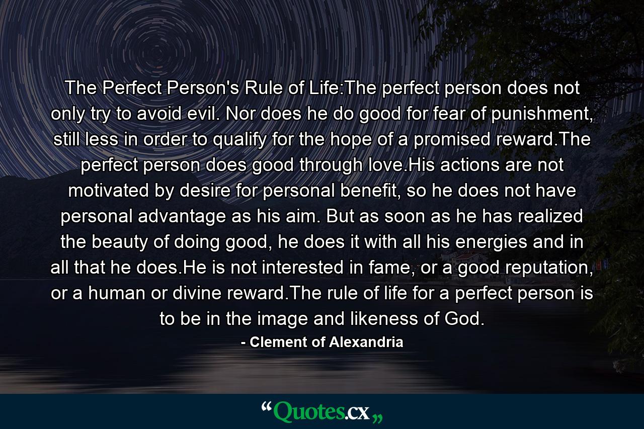 The Perfect Person's Rule of Life:The perfect person does not only try to avoid evil. Nor does he do good for fear of punishment, still less in order to qualify for the hope of a promised reward.The perfect person does good through love.His actions are not motivated by desire for personal benefit, so he does not have personal advantage as his aim. But as soon as he has realized the beauty of doing good, he does it with all his energies and in all that he does.He is not interested in fame, or a good reputation, or a human or divine reward.The rule of life for a perfect person is to be in the image and likeness of God. - Quote by Clement of Alexandria