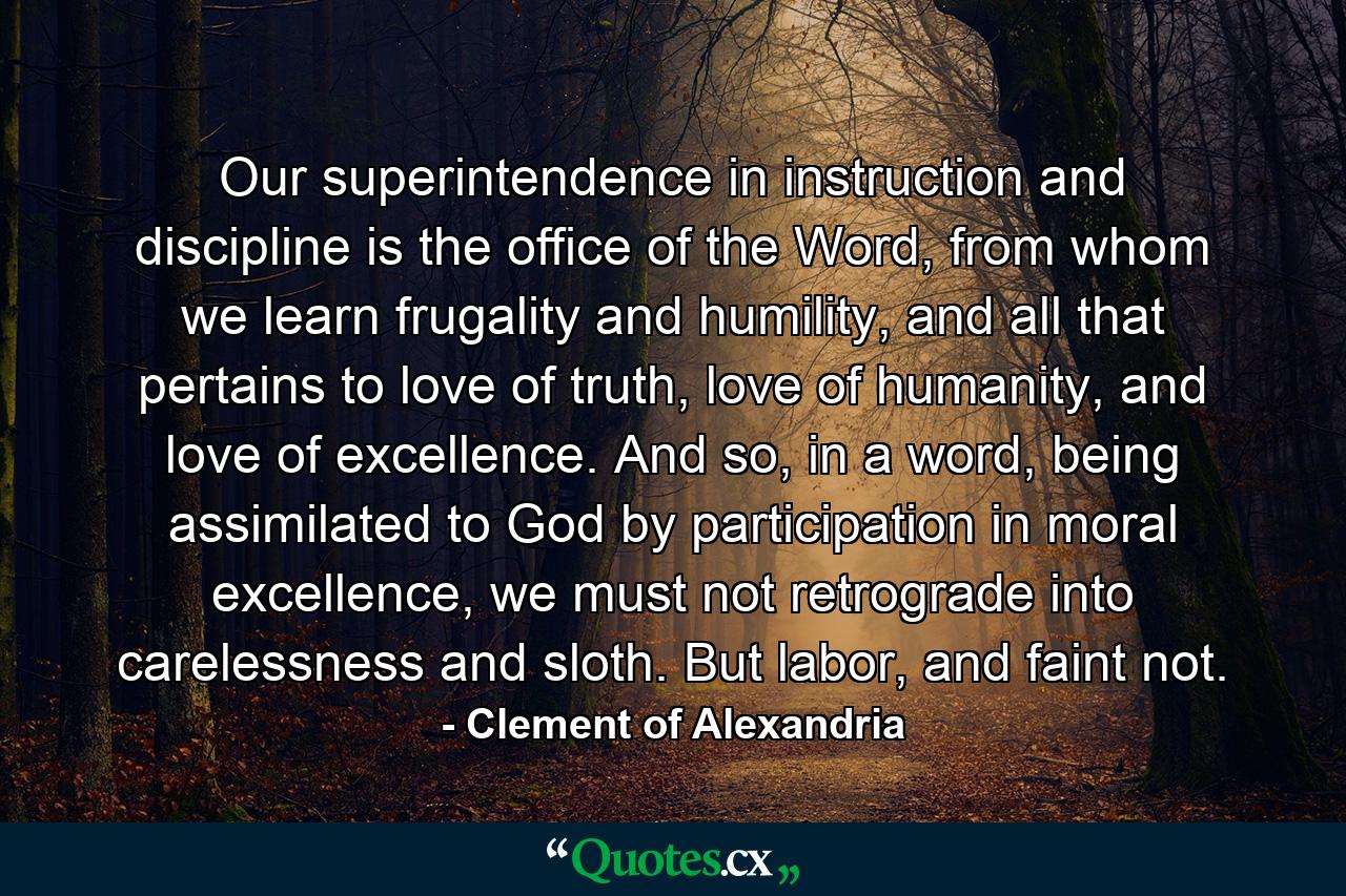 Our superintendence in instruction and discipline is the office of the Word, from whom we learn frugality and humility, and all that pertains to love of truth, love of humanity, and love of excellence. And so, in a word, being assimilated to God by participation in moral excellence, we must not retrograde into carelessness and sloth. But labor, and faint not. - Quote by Clement of Alexandria