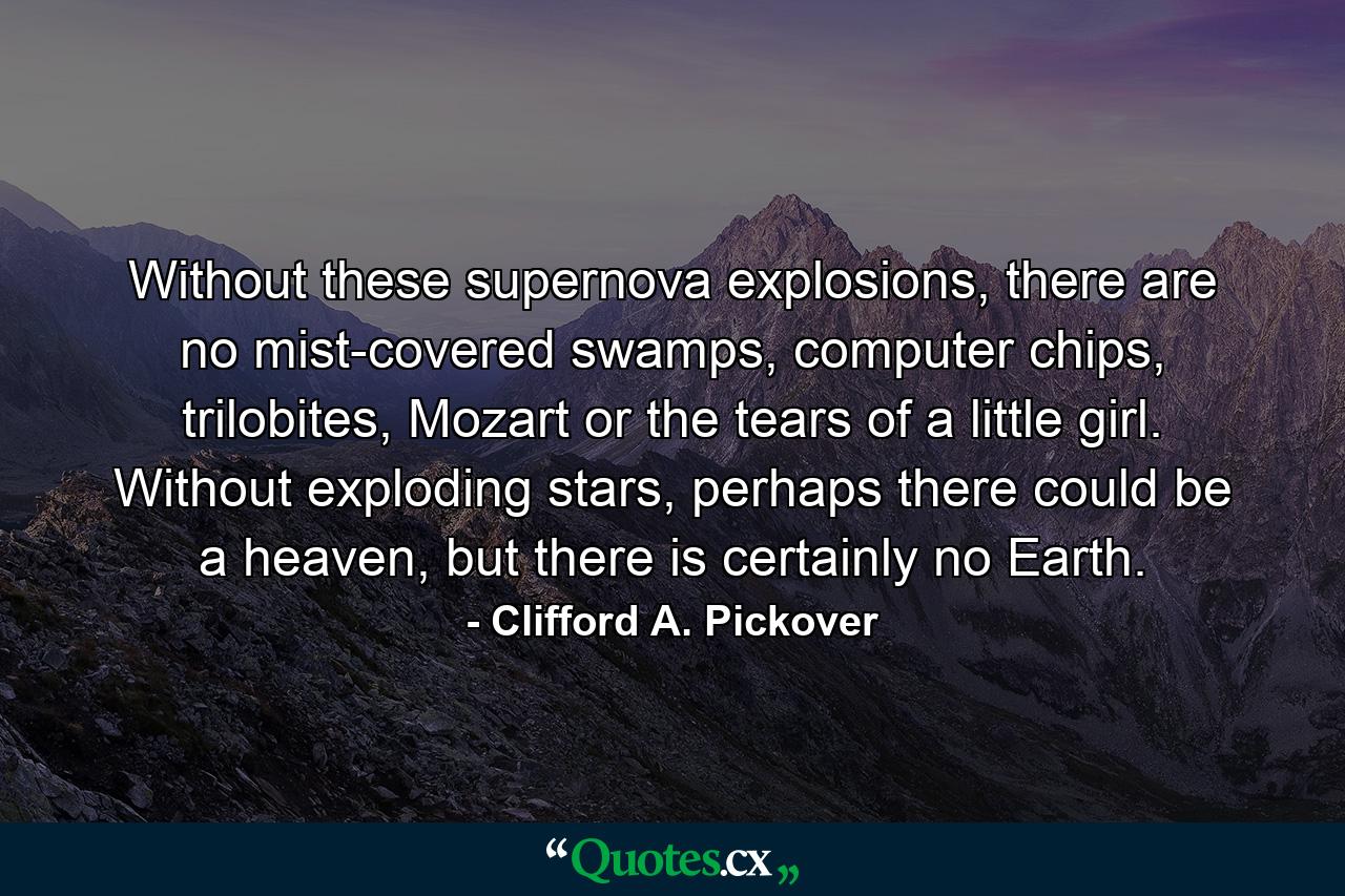 Without these supernova explosions, there are no mist-covered swamps, computer chips, trilobites, Mozart or the tears of a little girl. Without exploding stars, perhaps there could be a heaven, but there is certainly no Earth. - Quote by Clifford A. Pickover