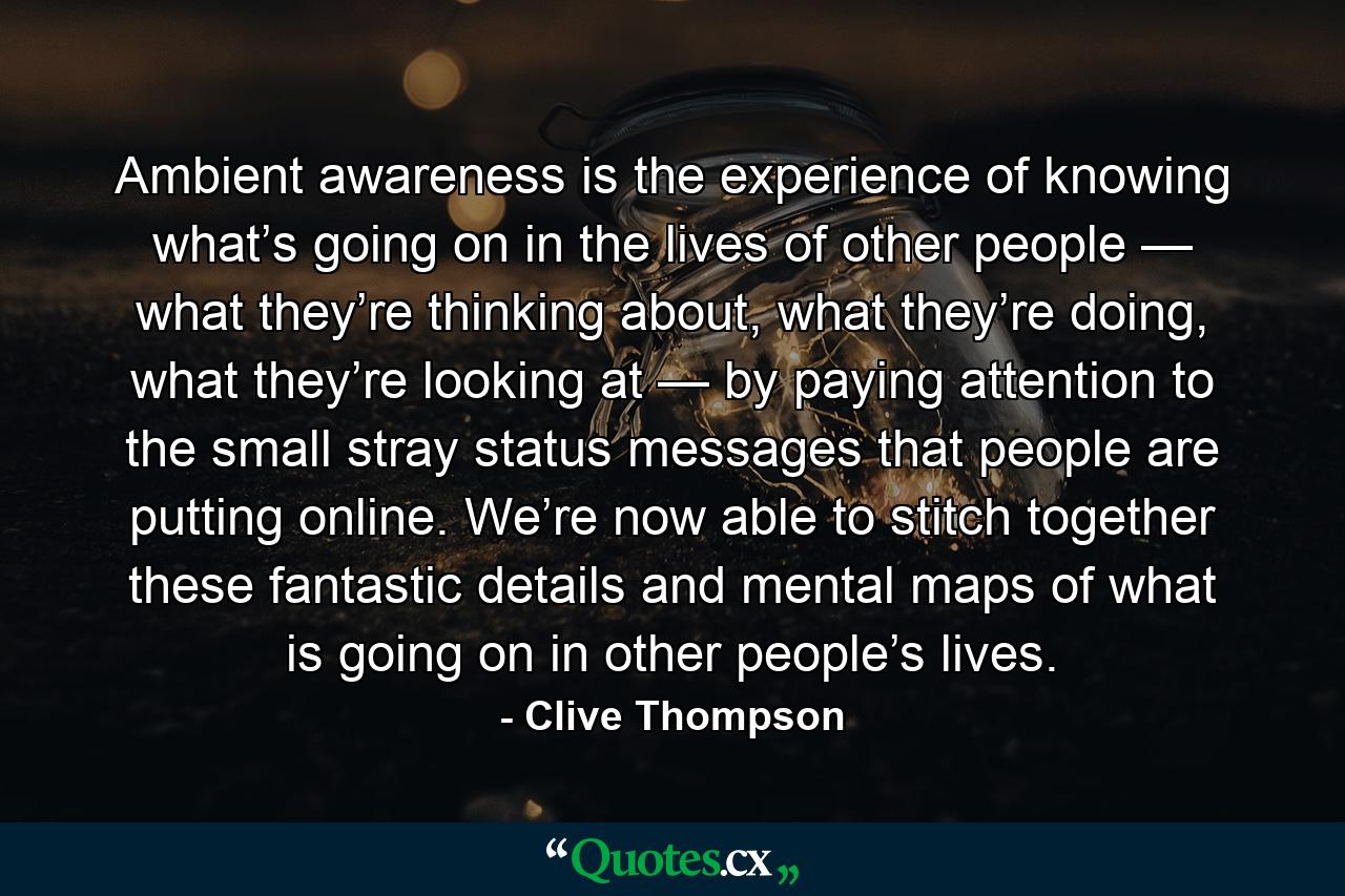 Ambient awareness is the experience of knowing what’s going on in the lives of other people — what they’re thinking about, what they’re doing, what they’re looking at — by paying attention to the small stray status messages that people are putting online. We’re now able to stitch together these fantastic details and mental maps of what is going on in other people’s lives. - Quote by Clive Thompson