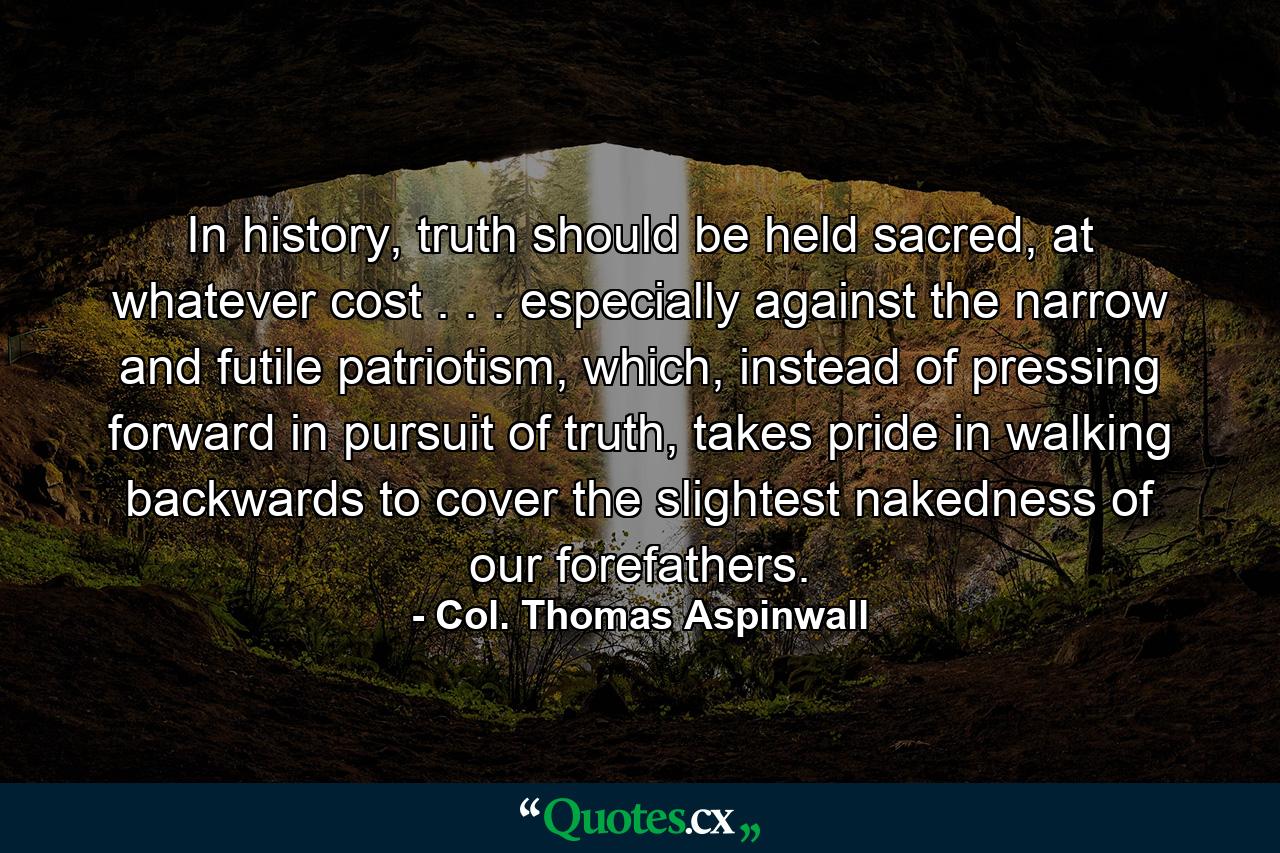 In history, truth should be held sacred, at whatever cost . . . especially against the narrow and futile patriotism, which, instead of pressing forward in pursuit of truth, takes pride in walking backwards to cover the slightest nakedness of our forefathers. - Quote by Col. Thomas Aspinwall