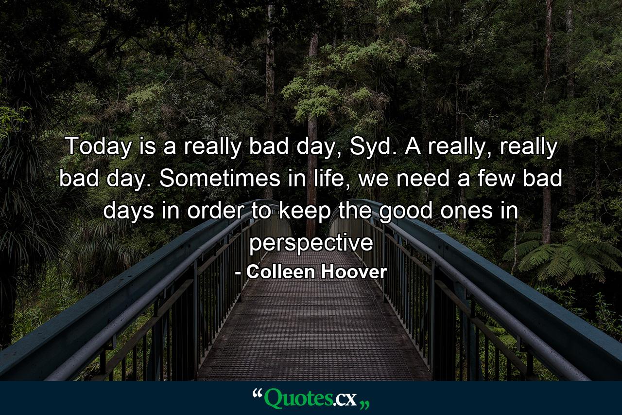 Today is a really bad day, Syd. A really, really bad day. Sometimes in life, we need a few bad days in order to keep the good ones in perspective - Quote by Colleen Hoover