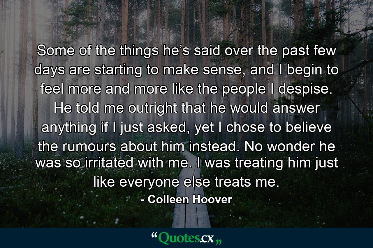 Some of the things he’s said over the past few days are starting to make sense, and I begin to feel more and more like the people I despise. He told me outright that he would answer anything if I just asked, yet I chose to believe the rumours about him instead. No wonder he was so irritated with me. I was treating him just like everyone else treats me. - Quote by Colleen Hoover