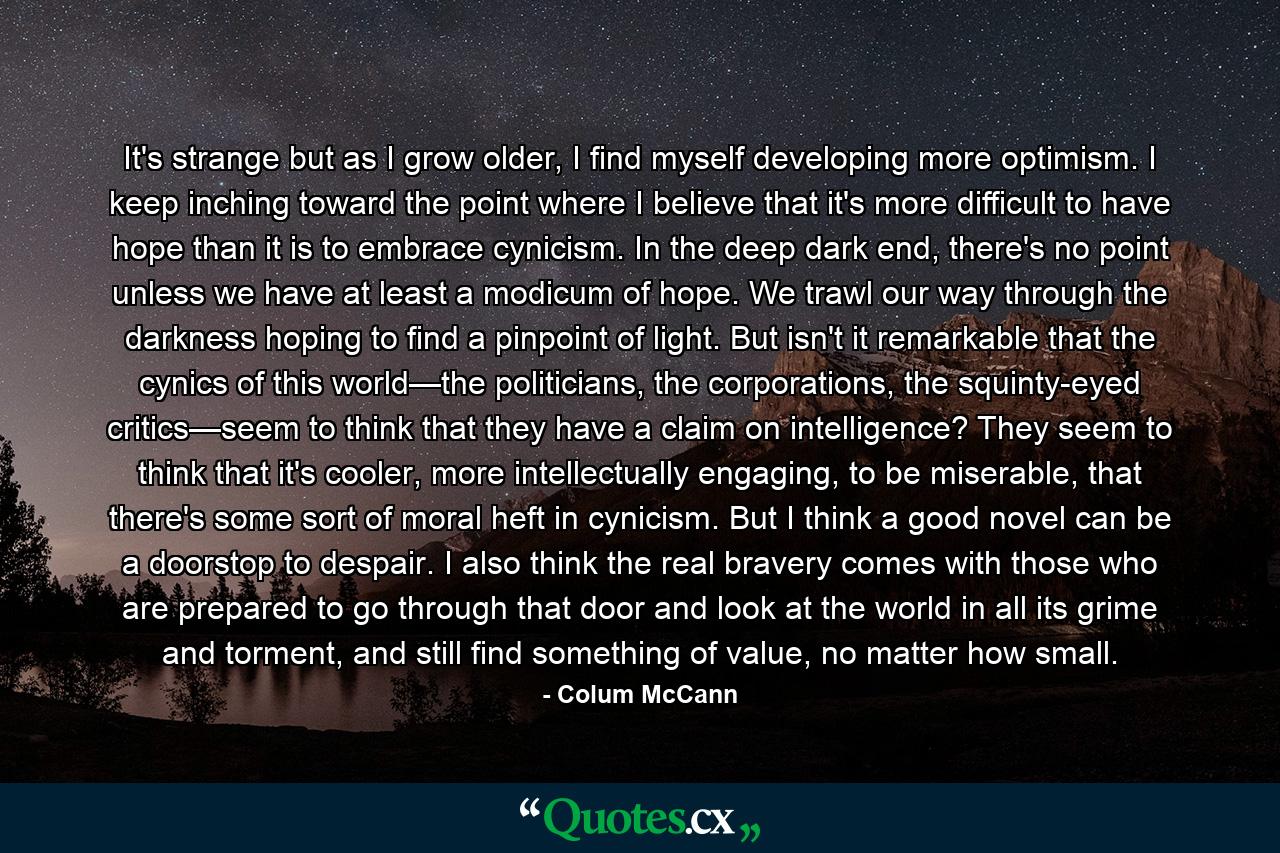 It's strange but as I grow older, I find myself developing more optimism. I keep inching toward the point where I believe that it's more difficult to have hope than it is to embrace cynicism. In the deep dark end, there's no point unless we have at least a modicum of hope. We trawl our way through the darkness hoping to find a pinpoint of light. But isn't it remarkable that the cynics of this world—the politicians, the corporations, the squinty-eyed critics—seem to think that they have a claim on intelligence? They seem to think that it's cooler, more intellectually engaging, to be miserable, that there's some sort of moral heft in cynicism. But I think a good novel can be a doorstop to despair. I also think the real bravery comes with those who are prepared to go through that door and look at the world in all its grime and torment, and still find something of value, no matter how small. - Quote by Colum McCann