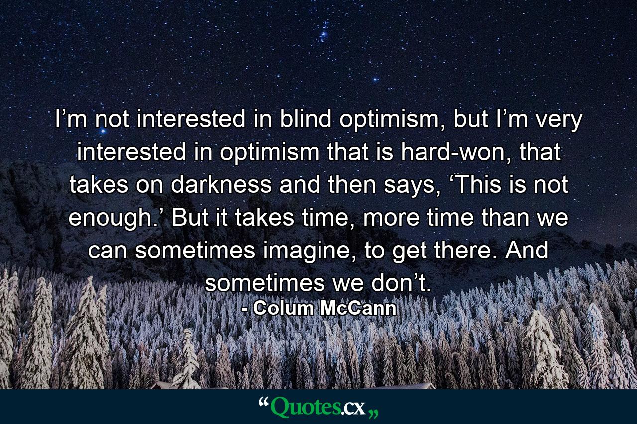 I’m not interested in blind optimism, but I’m very interested in optimism that is hard-won, that takes on darkness and then says, ‘This is not enough.’ But it takes time, more time than we can sometimes imagine, to get there. And sometimes we don’t. - Quote by Colum McCann