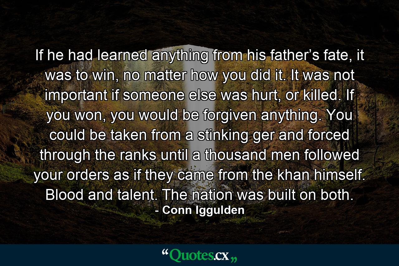 If he had learned anything from his father’s fate, it was to win, no matter how you did it. It was not important if someone else was hurt, or killed. If you won, you would be forgiven anything. You could be taken from a stinking ger and forced through the ranks until a thousand men followed your orders as if they came from the khan himself. Blood and talent. The nation was built on both. - Quote by Conn Iggulden