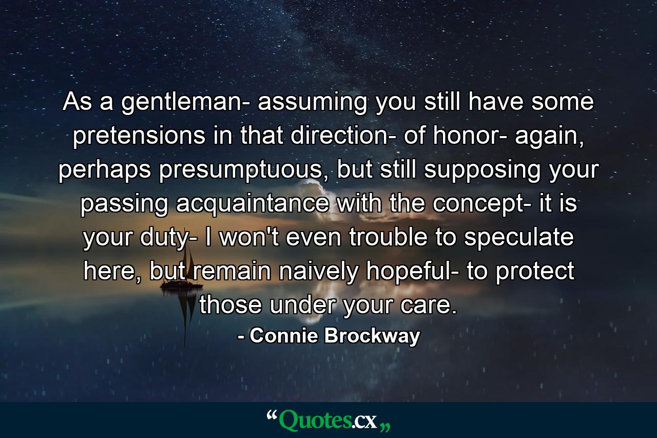 As a gentleman- assuming you still have some pretensions in that direction- of honor- again, perhaps presumptuous, but still supposing your passing acquaintance with the concept- it is your duty- I won't even trouble to speculate here, but remain naively hopeful- to protect those under your care. - Quote by Connie Brockway