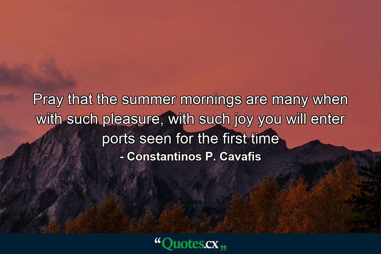 Pray that the summer mornings are many when with such pleasure, with such joy you will enter ports seen for the first time - Quote by Constantinos P. Cavafis