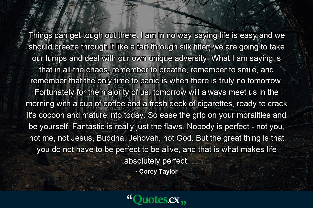 Things can get tough out there. I am in no way saying life is easy and we should breeze through it like a fart through silk filter; we are going to take our lumps and deal with our own unique adversity. What I am saying is that in all the chaos, remember to breathe, remember to smile, and remember that the only time to panic is when there is truly no tomorrow. Fortunately for the majority of us, tomorrow will always meet us in the morning with a cup of coffee and a fresh deck of cigarettes, ready to crack it's cocoon and mature into today. So ease the grip on your moralities and be yourself. Fantastic is really just the flaws. Nobody is perfect - not you, not me, not Jesus, Buddha, Jehovah, not God. But the great thing is that you do not have to be perfect to be alive, and that is what makes life absolutely perfect. - Quote by Corey Taylor
