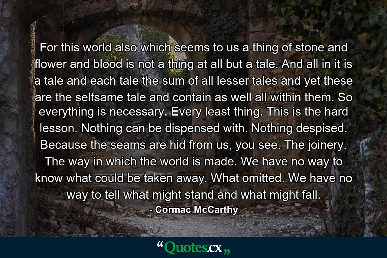 For this world also which seems to us a thing of stone and flower and blood is not a thing at all but a tale. And all in it is a tale and each tale the sum of all lesser tales and yet these are the selfsame tale and contain as well all within them. So everything is necessary. Every least thing. This is the hard lesson. Nothing can be dispensed with. Nothing despised. Because the seams are hid from us, you see. The joinery. The way in which the world is made. We have no way to know what could be taken away. What omitted. We have no way to tell what might stand and what might fall. - Quote by Cormac McCarthy