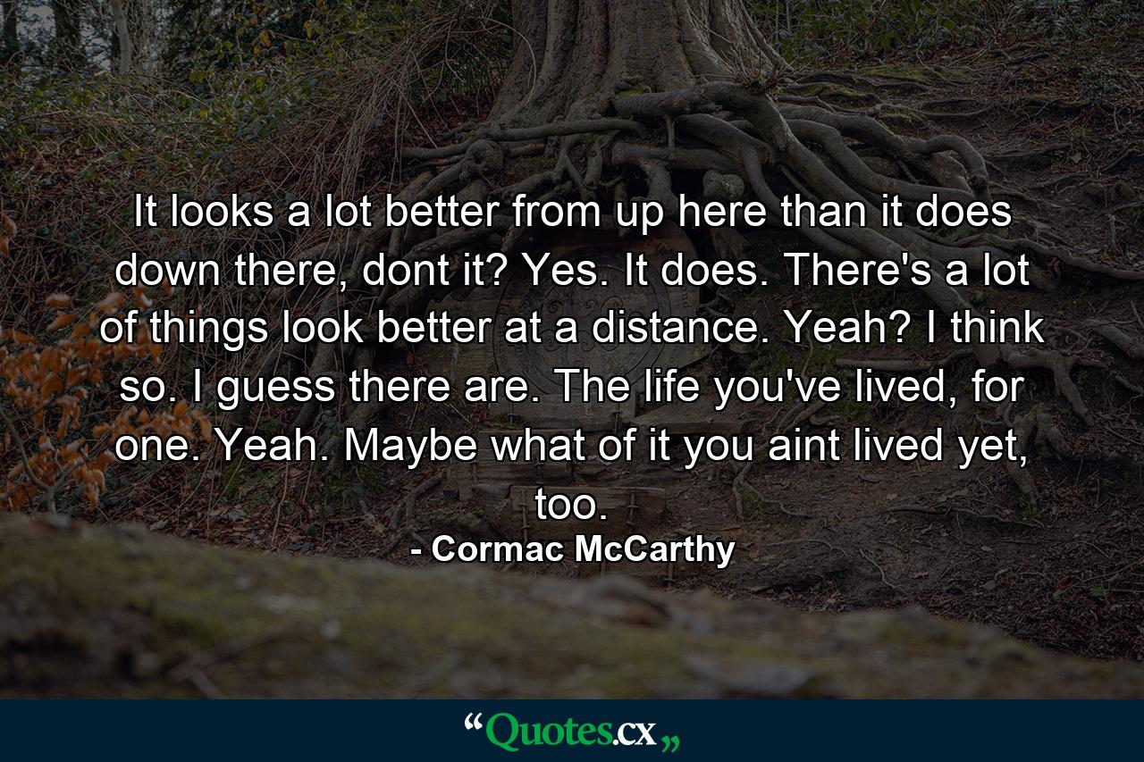 It looks a lot better from up here than it does down there, dont it? Yes. It does. There's a lot of things look better at a distance. Yeah? I think so. I guess there are. The life you've lived, for one. Yeah. Maybe what of it you aint lived yet, too. - Quote by Cormac McCarthy