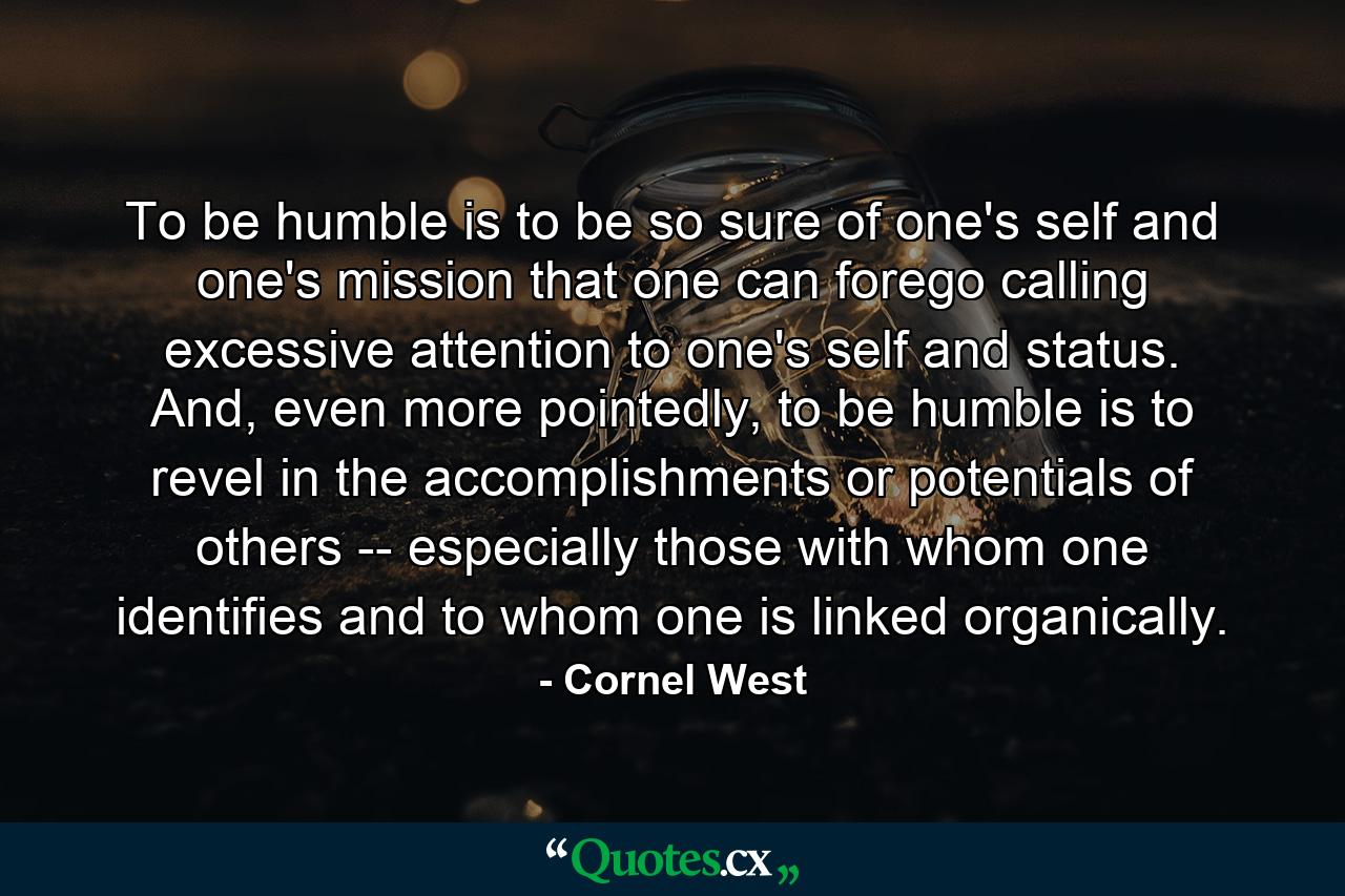 To be humble is to be so sure of one's self and one's mission that one can forego calling excessive attention to one's self and status. And, even more pointedly, to be humble is to revel in the accomplishments or potentials of others -- especially those with whom one identifies and to whom one is linked organically. - Quote by Cornel West