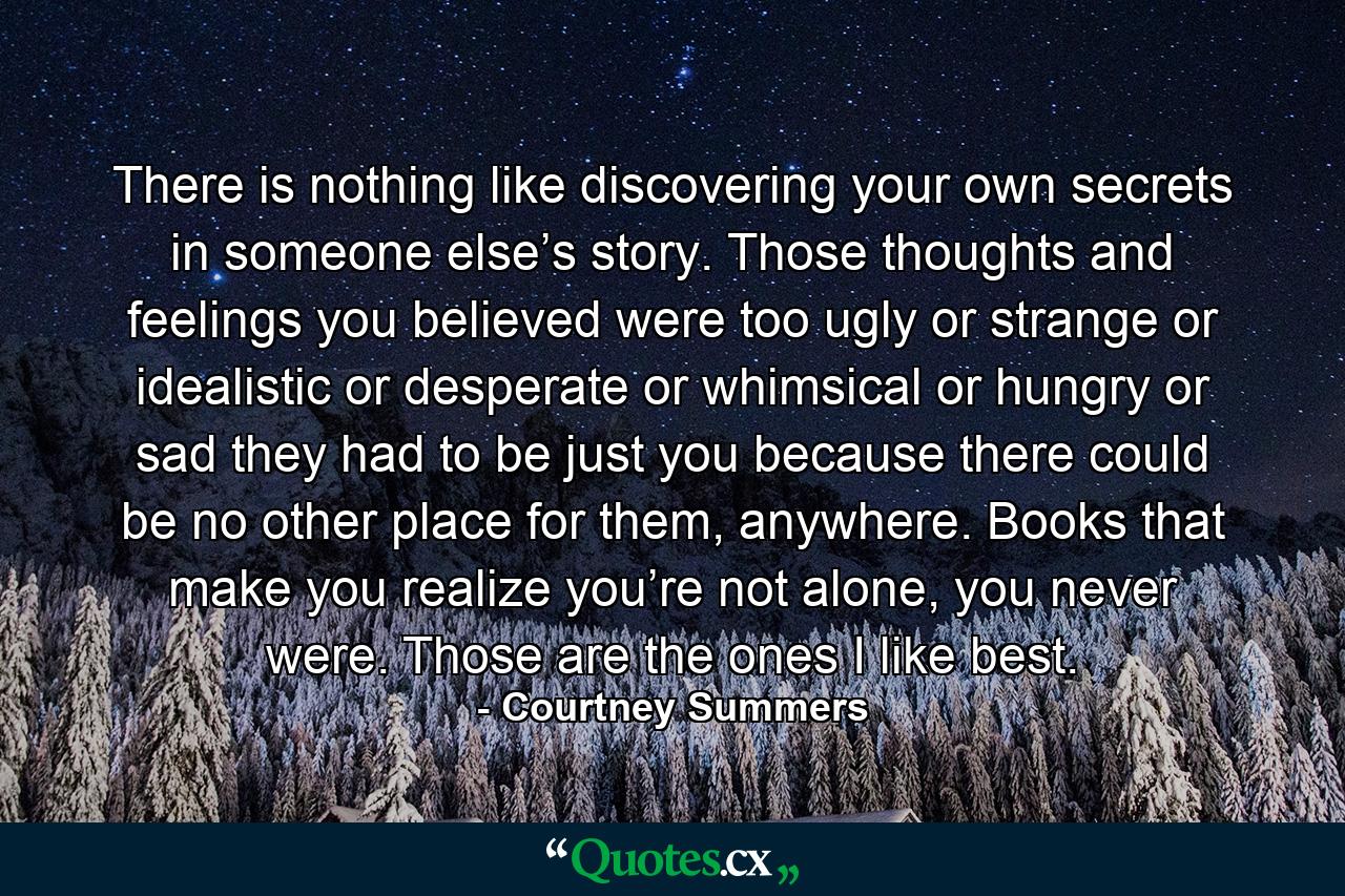 There is nothing like discovering your own secrets in someone else’s story. Those thoughts and feelings you believed were too ugly or strange or idealistic or desperate or whimsical or hungry or sad they had to be just you because there could be no other place for them, anywhere. Books that make you realize you’re not alone, you never were. Those are the ones I like best. - Quote by Courtney Summers