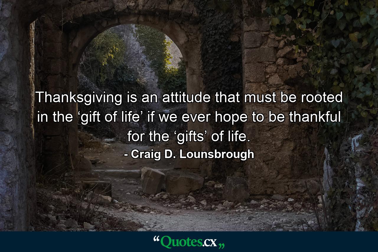 Thanksgiving is an attitude that must be rooted in the ‘gift of life’ if we ever hope to be thankful for the ‘gifts’ of life. - Quote by Craig D. Lounsbrough