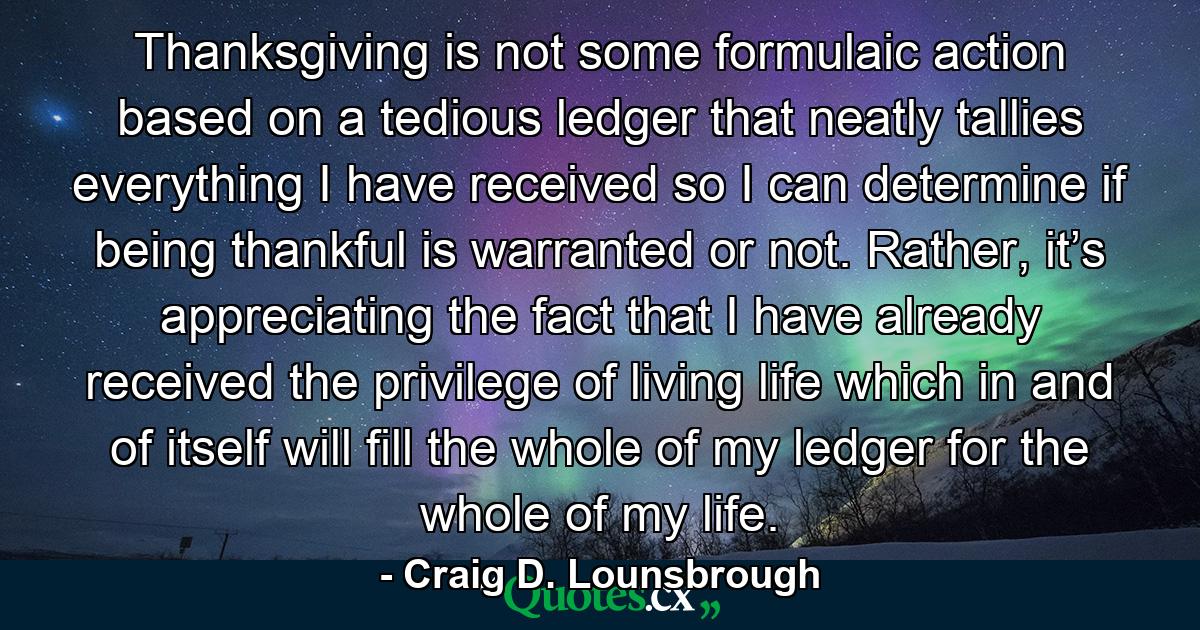 Thanksgiving is not some formulaic action based on a tedious ledger that neatly tallies everything I have received so I can determine if being thankful is warranted or not. Rather, it’s appreciating the fact that I have already received the privilege of living life which in and of itself will fill the whole of my ledger for the whole of my life. - Quote by Craig D. Lounsbrough