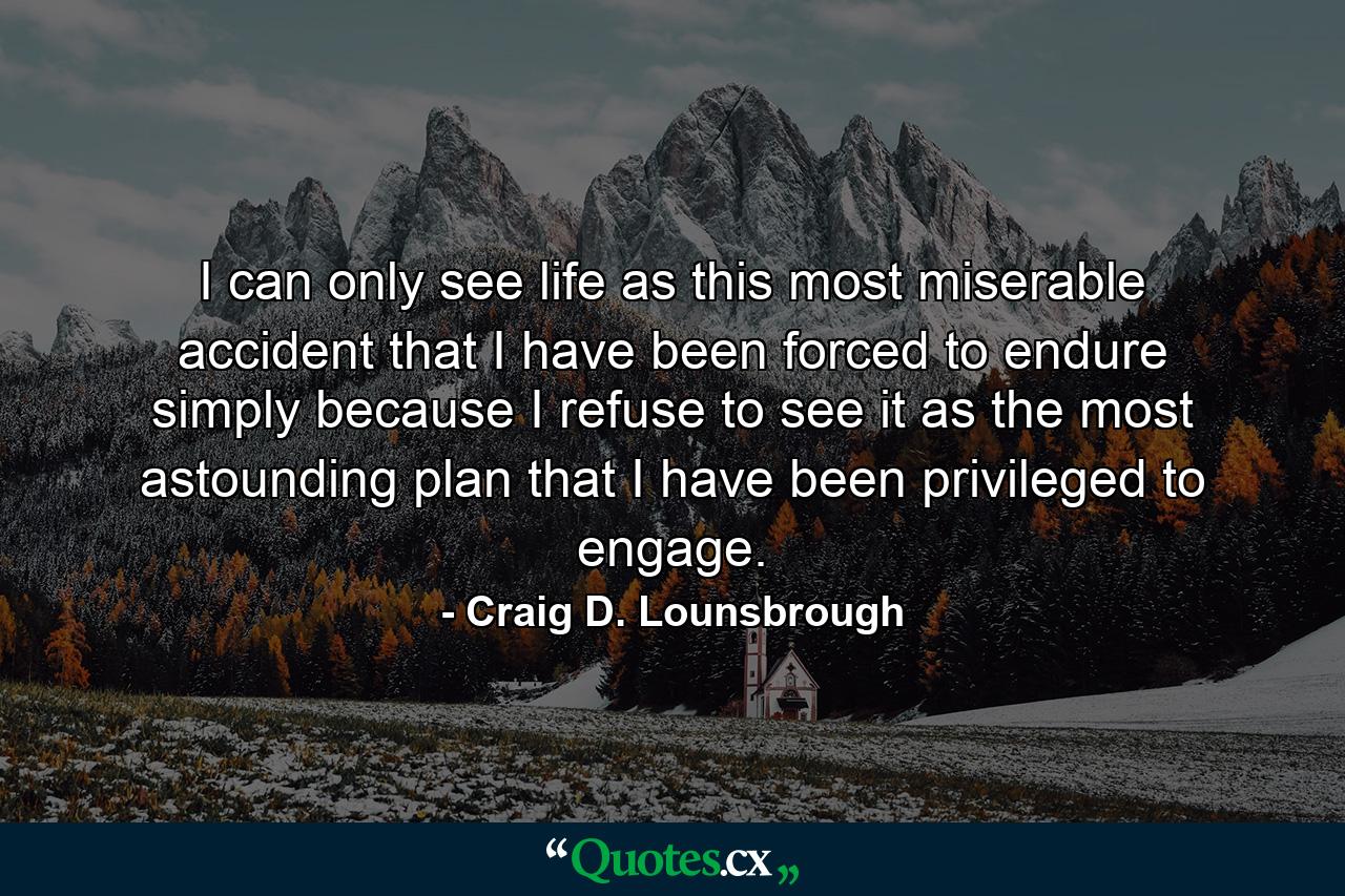 I can only see life as this most miserable accident that I have been forced to endure simply because I refuse to see it as the most astounding plan that I have been privileged to engage. - Quote by Craig D. Lounsbrough