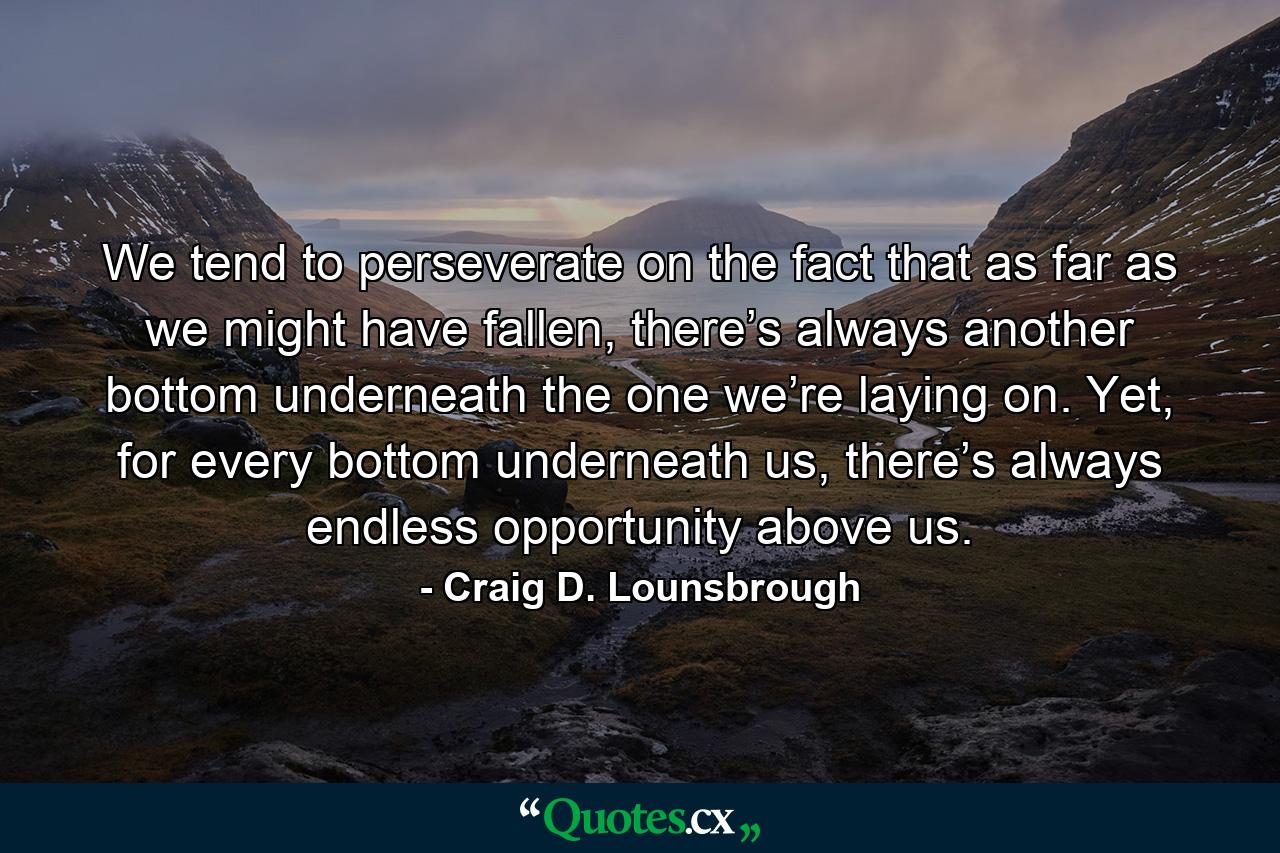 We tend to perseverate on the fact that as far as we might have fallen, there’s always another bottom underneath the one we’re laying on. Yet, for every bottom underneath us, there’s always endless opportunity above us. - Quote by Craig D. Lounsbrough