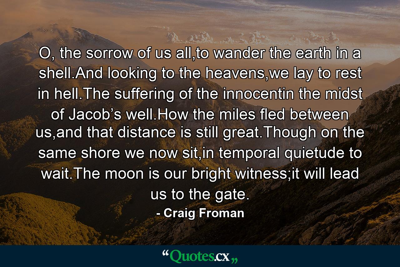 O, the sorrow of us all,to wander the earth in a shell.And looking to the heavens,we lay to rest in hell.The suffering of the innocentin the midst of Jacob’s well.How the miles fled between us,and that distance is still great.Though on the same shore we now sit,in temporal quietude to wait.The moon is our bright witness;it will lead us to the gate. - Quote by Craig Froman