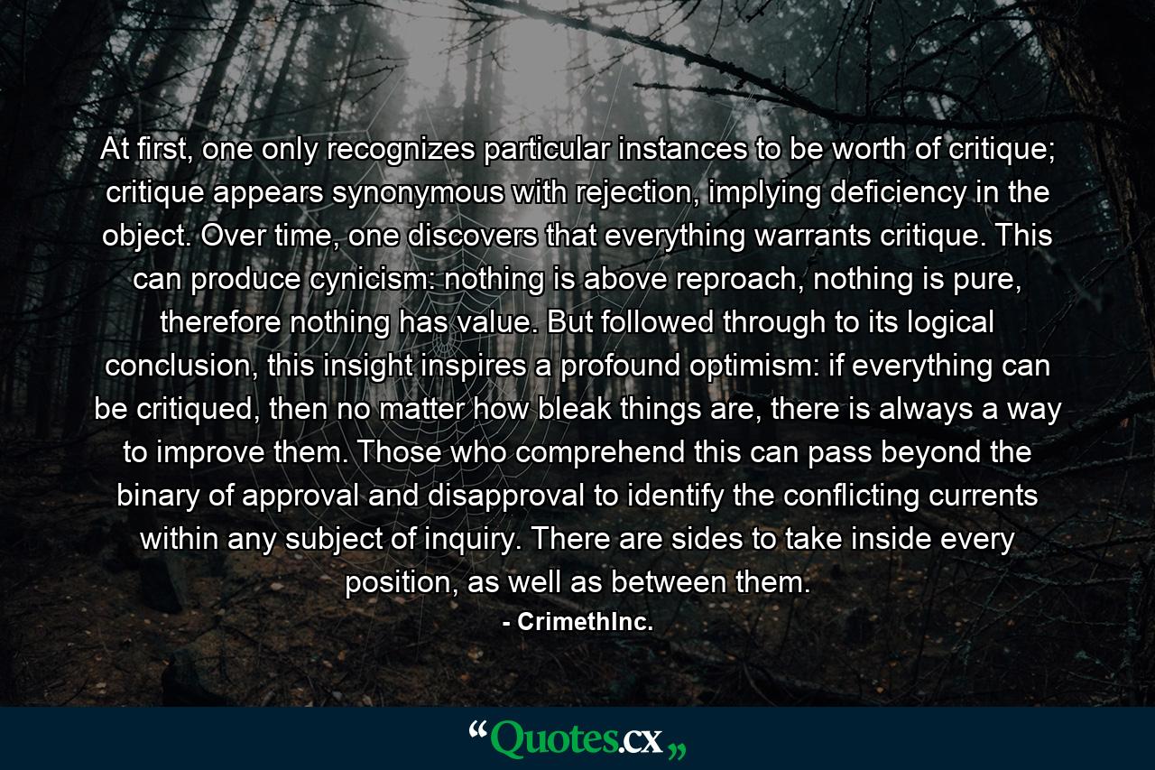 At first, one only recognizes particular instances to be worth of critique; critique appears synonymous with rejection, implying deficiency in the object. Over time, one discovers that everything warrants critique. This can produce cynicism: nothing is above reproach, nothing is pure, therefore nothing has value. But followed through to its logical conclusion, this insight inspires a profound optimism: if everything can be critiqued, then no matter how bleak things are, there is always a way to improve them. Those who comprehend this can pass beyond the binary of approval and disapproval to identify the conflicting currents within any subject of inquiry. There are sides to take inside every position, as well as between them. - Quote by CrimethInc.