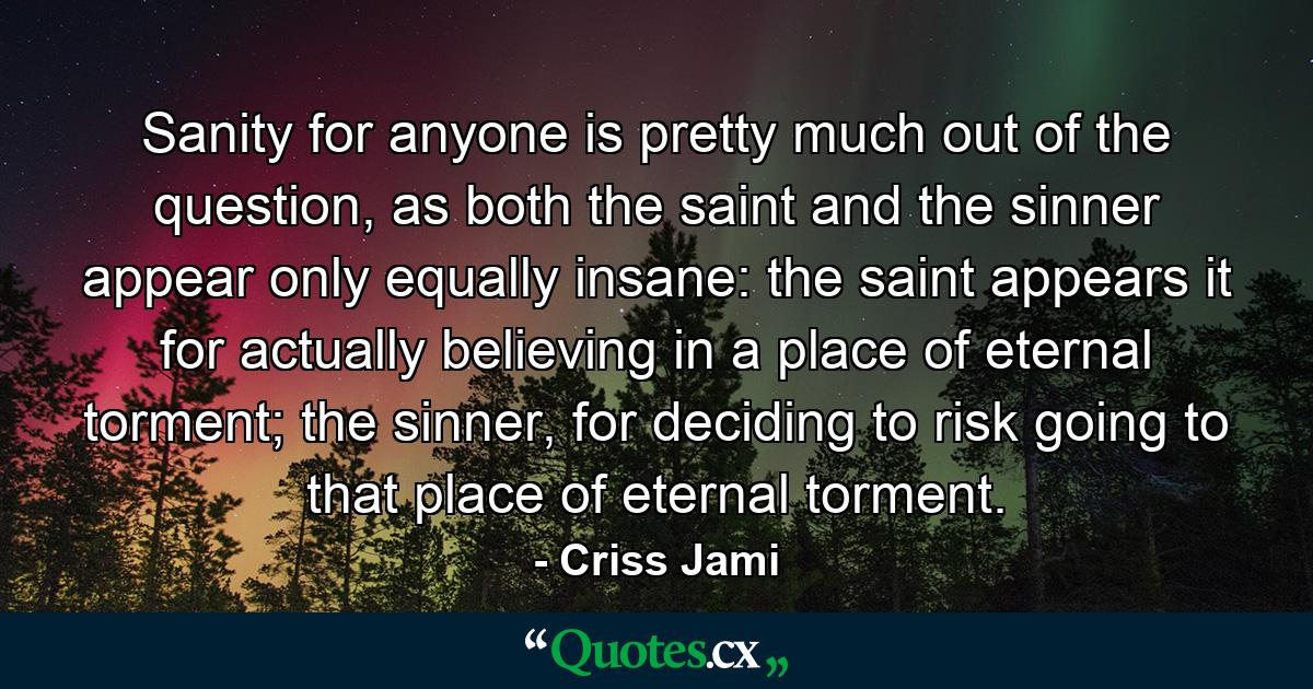 Sanity for anyone is pretty much out of the question, as both the saint and the sinner appear only equally insane: the saint appears it for actually believing in a place of eternal torment; the sinner, for deciding to risk going to that place of eternal torment. - Quote by Criss Jami