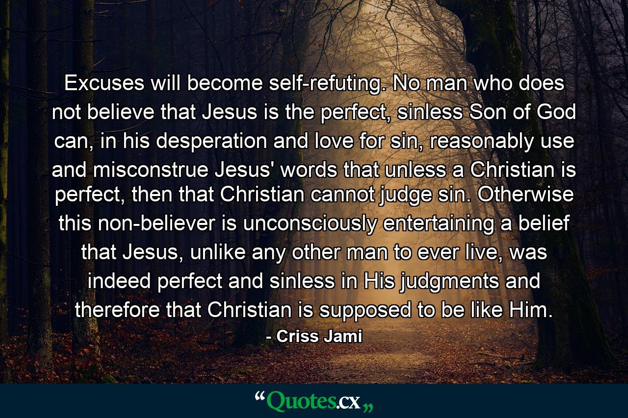 Excuses will become self-refuting. No man who does not believe that Jesus is the perfect, sinless Son of God can, in his desperation and love for sin, reasonably use and misconstrue Jesus' words that unless a Christian is perfect, then that Christian cannot judge sin. Otherwise this non-believer is unconsciously entertaining a belief that Jesus, unlike any other man to ever live, was indeed perfect and sinless in His judgments and therefore that Christian is supposed to be like Him. - Quote by Criss Jami