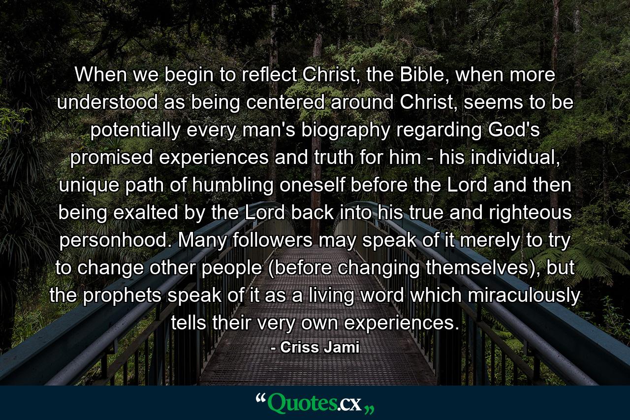 When we begin to reflect Christ, the Bible, when more understood as being centered around Christ, seems to be potentially every man's biography regarding God's promised experiences and truth for him - his individual, unique path of humbling oneself before the Lord and then being exalted by the Lord back into his true and righteous personhood. Many followers may speak of it merely to try to change other people (before changing themselves), but the prophets speak of it as a living word which miraculously tells their very own experiences. - Quote by Criss Jami