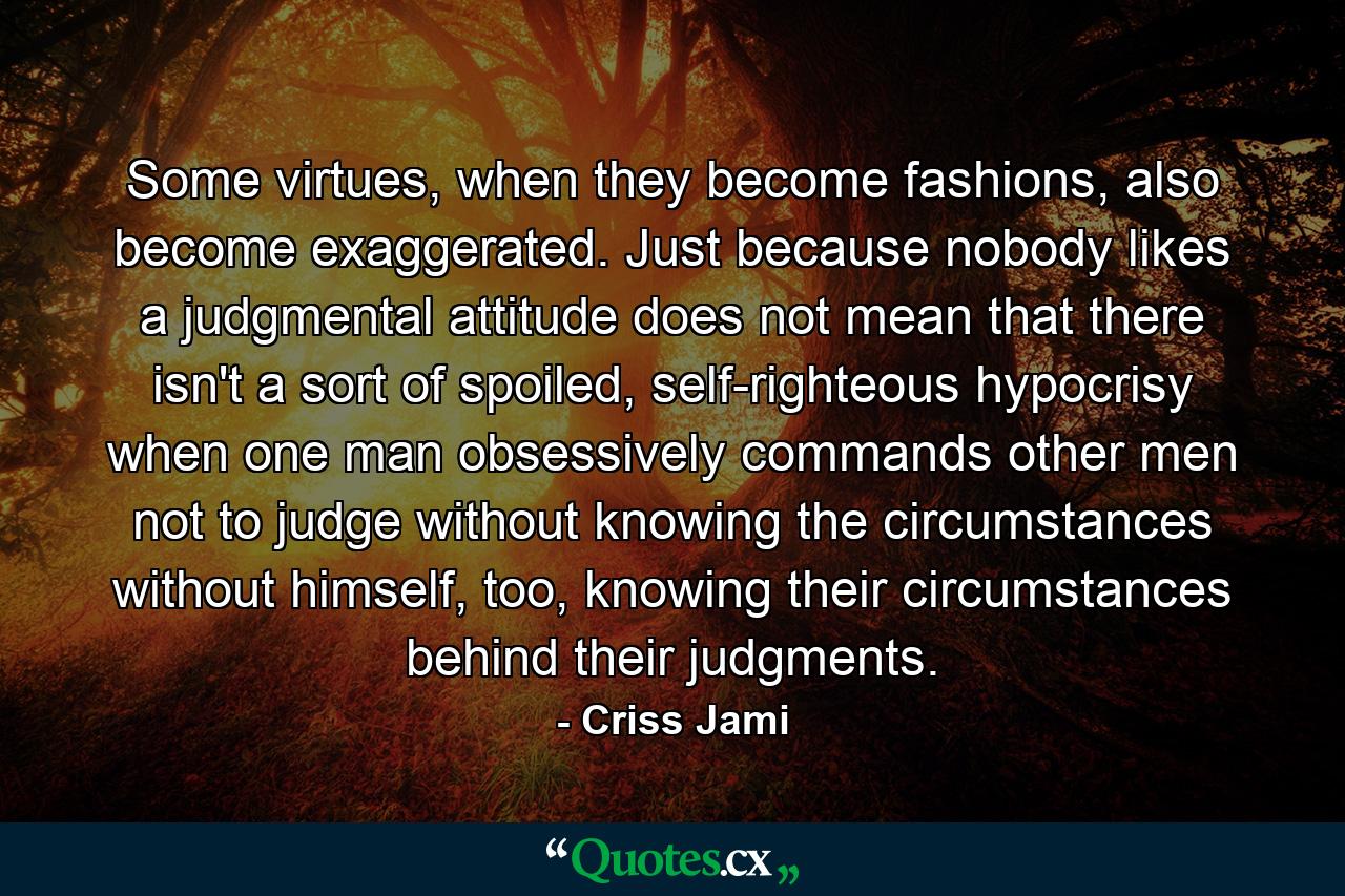 Some virtues, when they become fashions, also become exaggerated. Just because nobody likes a judgmental attitude does not mean that there isn't a sort of spoiled, self-righteous hypocrisy when one man obsessively commands other men not to judge without knowing the circumstances without himself, too, knowing their circumstances behind their judgments. - Quote by Criss Jami