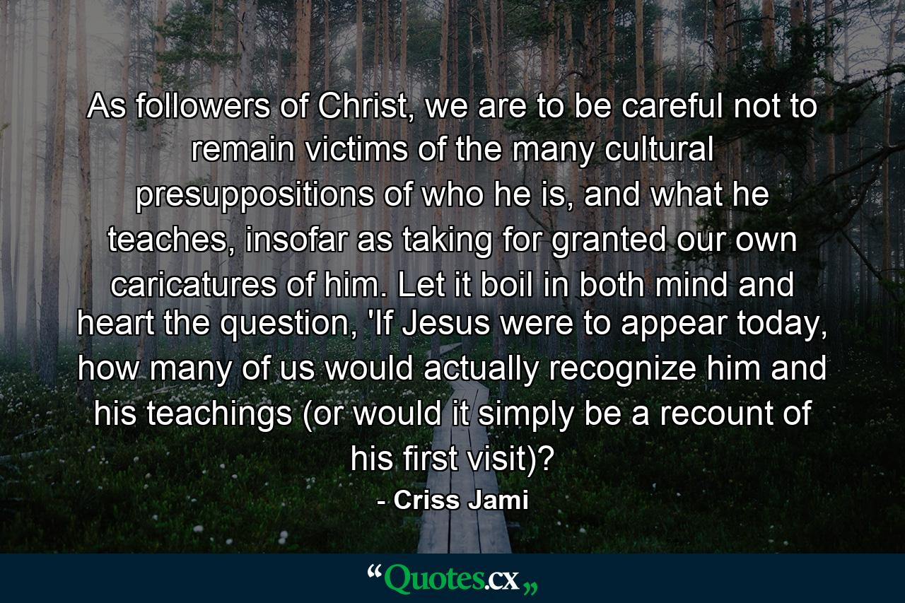 As followers of Christ, we are to be careful not to remain victims of the many cultural presuppositions of who he is, and what he teaches, insofar as taking for granted our own caricatures of him. Let it boil in both mind and heart the question, 'If Jesus were to appear today, how many of us would actually recognize him and his teachings (or would it simply be a recount of his first visit)? - Quote by Criss Jami