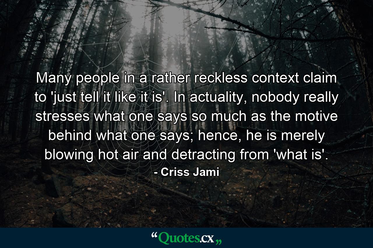 Many people in a rather reckless context claim to 'just tell it like it is'. In actuality, nobody really stresses what one says so much as the motive behind what one says; hence, he is merely blowing hot air and detracting from 'what is'. - Quote by Criss Jami