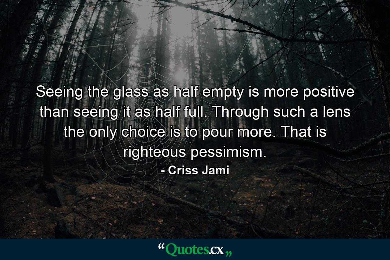 Seeing the glass as half empty is more positive than seeing it as half full. Through such a lens the only choice is to pour more. That is righteous pessimism. - Quote by Criss Jami