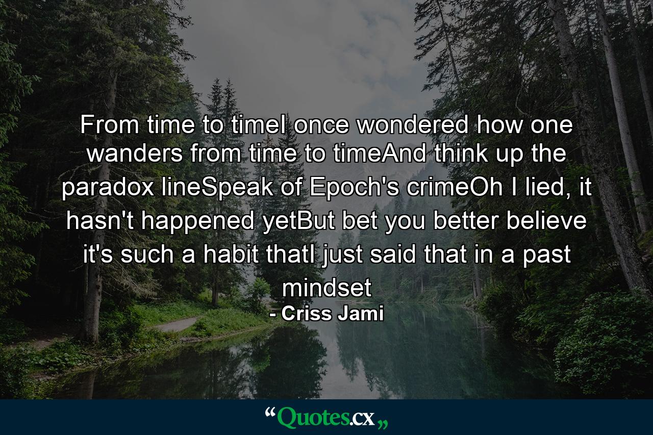 From time to timeI once wondered how one wanders from time to timeAnd think up the paradox lineSpeak of Epoch's crimeOh I lied, it hasn't happened yetBut bet you better believe it's such a habit thatI just said that in a past mindset - Quote by Criss Jami