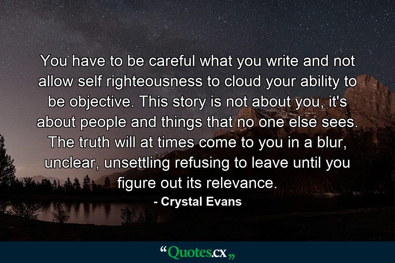 You have to be careful what you write and not allow self righteousness to cloud your ability to be objective. This story is not about you, it's about people and things that no one else sees. The truth will at times come to you in a blur, unclear, unsettling refusing to leave until you figure out its relevance. - Quote by Crystal Evans