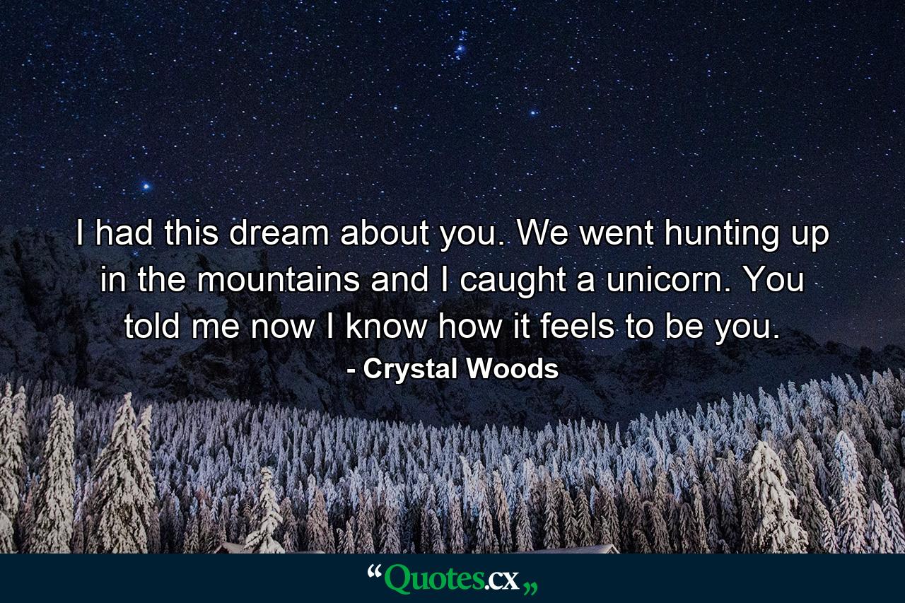 I had this dream about you. We went hunting up in the mountains and I caught a unicorn. You told me now I know how it feels to be you. - Quote by Crystal Woods