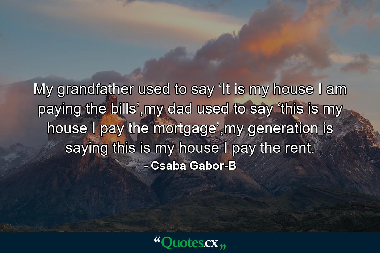 My grandfather used to say ‘It is my house I am paying the bills’,my dad used to say ‘this is my house I pay the mortgage’,my generation is saying this is my house I pay the rent. - Quote by Csaba Gabor-B