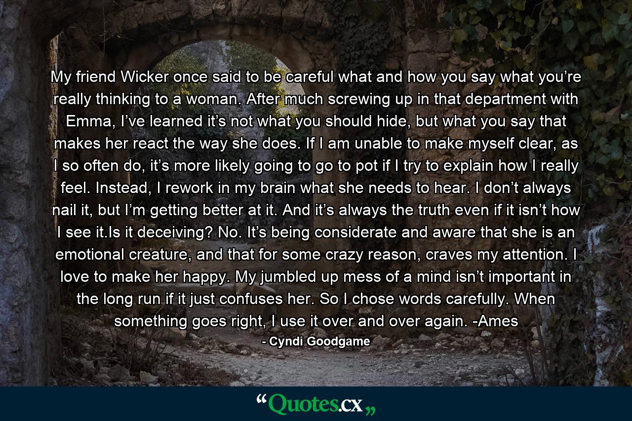 My friend Wicker once said to be careful what and how you say what you’re really thinking to a woman. After much screwing up in that department with Emma, I’ve learned it’s not what you should hide, but what you say that makes her react the way she does. If I am unable to make myself clear, as I so often do, it’s more likely going to go to pot if I try to explain how I really feel. Instead, I rework in my brain what she needs to hear. I don’t always nail it, but I’m getting better at it. And it’s always the truth even if it isn’t how I see it.Is it deceiving? No. It’s being considerate and aware that she is an emotional creature, and that for some crazy reason, craves my attention. I love to make her happy. My jumbled up mess of a mind isn’t important in the long run if it just confuses her. So I chose words carefully. When something goes right, I use it over and over again. -Ames - Quote by Cyndi Goodgame